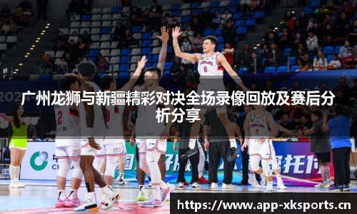 广州龙狮与新疆精彩对决全场录像回放及赛后分析分享